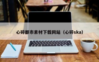 南昌心碎都市素材下载网站（心碎ska）